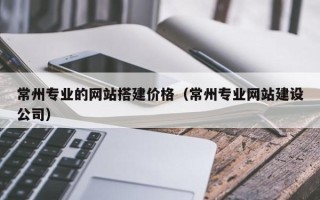 宝应县常州专业的网站搭建价格（常州专业网站建设公司）
